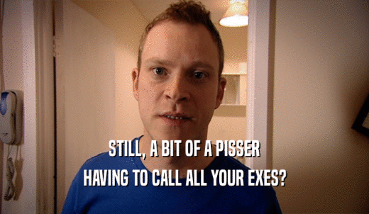 STILL, A BIT OF A PISSER HAVING TO CALL ALL YOUR EXES? 