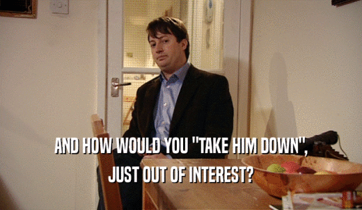 AND HOW WOULD YOU 'TAKE HIM DOWN', JUST OUT OF INTEREST? 
