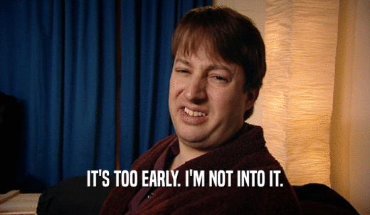 IT'S TOO EARLY. I'M NOT INTO IT.  