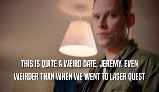 THIS IS QUITE A WEIRD DATE, JEREMY. EVEN WEIRDER THAN WHEN WE WENT TO LASER QUEST 