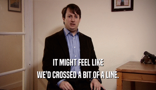 IT MIGHT FEEL LIKE WE'D CROSSED A BIT OF A LINE. 