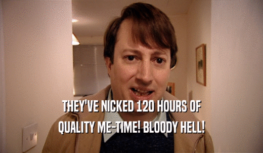 THEY'VE NICKED 120 HOURS OF QUALITY ME-TIME! BLOODY HELL! 