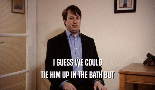 I GUESS WE COULD TIE HIM UP IN THE BATH BUT 