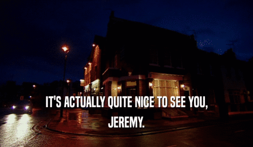 IT'S ACTUALLY QUITE NICE TO SEE YOU, JEREMY. 