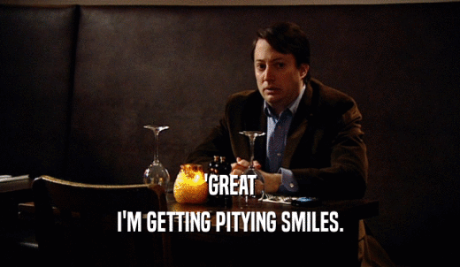'GREAT I'M GETTING PITYING SMILES. 