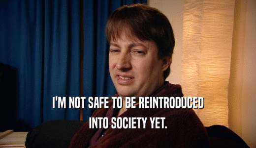 I'M NOT SAFE TO BE REINTRODUCED INTO SOCIETY YET. 