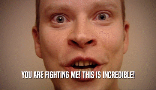 YOU ARE FIGHTING ME! THIS IS INCREDIBLE!  