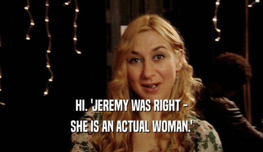 HI. 'JEREMY WAS RIGHT - SHE IS AN ACTUAL WOMAN.' 