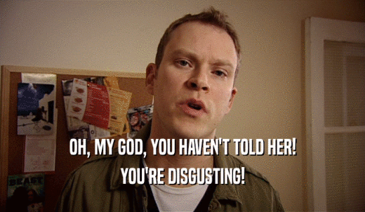 OH, MY GOD, YOU HAVEN'T TOLD HER! YOU'RE DISGUSTING! 
