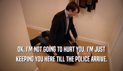 OK, I'M NOT GOING TO HURT YOU. I'M JUST KEEPING YOU HERE TILL THE POLICE ARRIVE. 