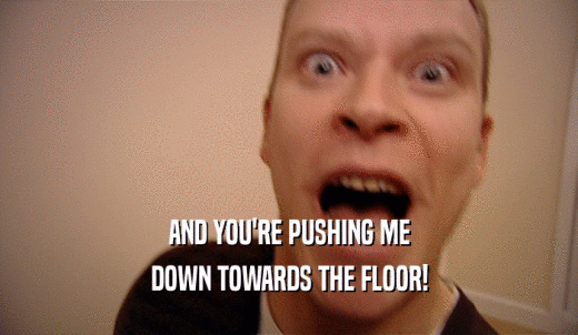 AND YOU'RE PUSHING ME DOWN TOWARDS THE FLOOR! 