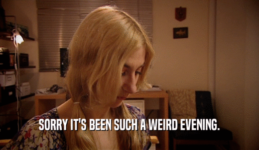 SORRY IT'S BEEN SUCH A WEIRD EVENING.  