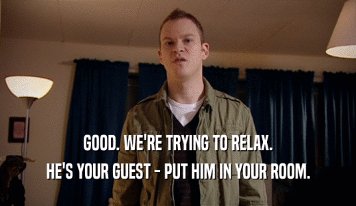 GOOD. WE'RE TRYING TO RELAX. HE'S YOUR GUEST - PUT HIM IN YOUR ROOM. 