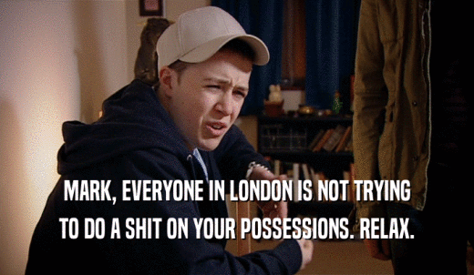 MARK, EVERYONE IN LONDON IS NOT TRYING TO DO A SHIT ON YOUR POSSESSIONS. RELAX. 
