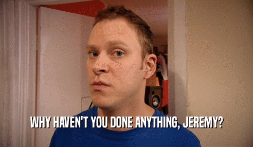 WHY HAVEN'T YOU DONE ANYTHING, JEREMY?  