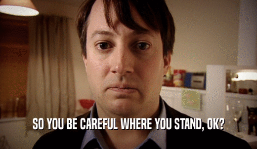 SO YOU BE CAREFUL WHERE YOU STAND, OK?  
