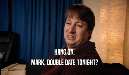 HANG ON. MARK, DOUBLE DATE TONIGHT? 