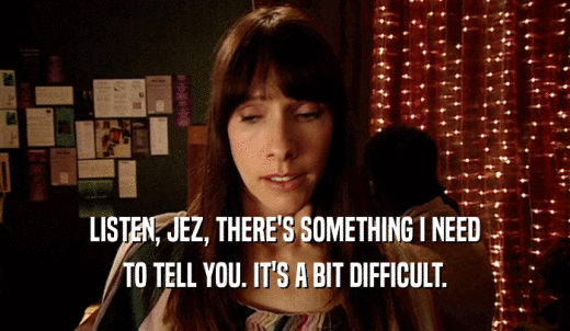 LISTEN, JEZ, THERE'S SOMETHING I NEED TO TELL YOU. IT'S A BIT DIFFICULT. 