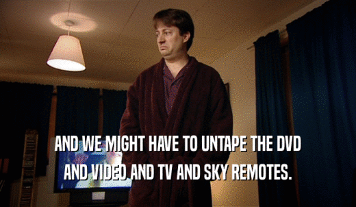AND WE MIGHT HAVE TO UNTAPE THE DVD AND VIDEO AND TV AND SKY REMOTES. 