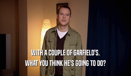 WITH A COUPLE OF GARFIELD'S. WHAT YOU THINK HE'S GOING TO DO? 
