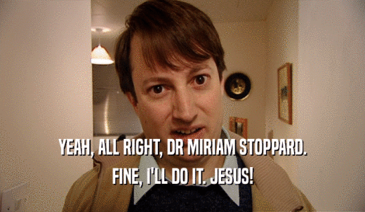 YEAH, ALL RIGHT, DR MIRIAM STOPPARD. FINE, I'LL DO IT. JESUS! 