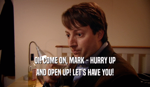 OI! COME ON, MARK - HURRY UP AND OPEN UP! LET'S HAVE YOU! 