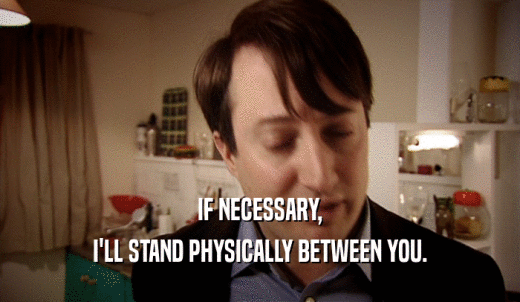 IF NECESSARY, I'LL STAND PHYSICALLY BETWEEN YOU. 