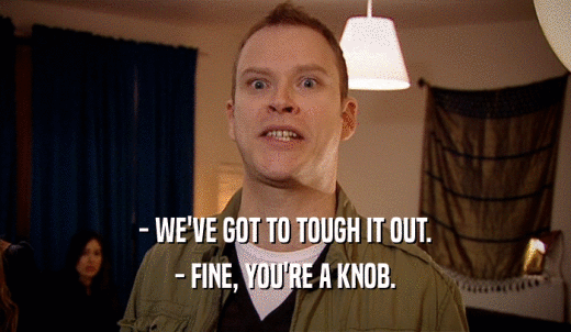 - WE'VE GOT TO TOUGH IT OUT. - FINE, YOU'RE A KNOB. 