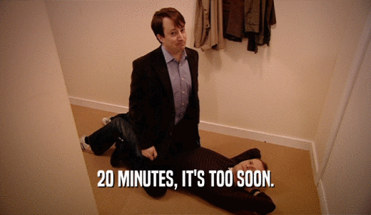 20 MINUTES, IT'S TOO SOON.  
