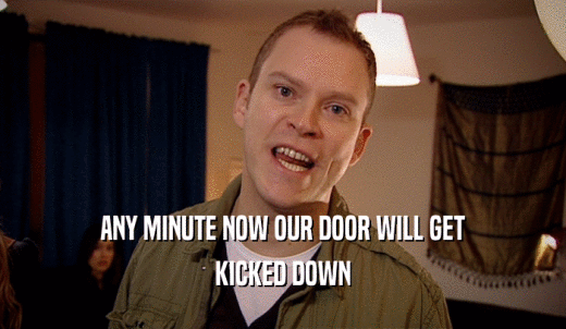 ANY MINUTE NOW OUR DOOR WILL GET KICKED DOWN 