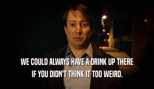 WE COULD ALWAYS HAVE A DRINK UP THERE IF YOU DIDN'T THINK IT TOO WEIRD. 