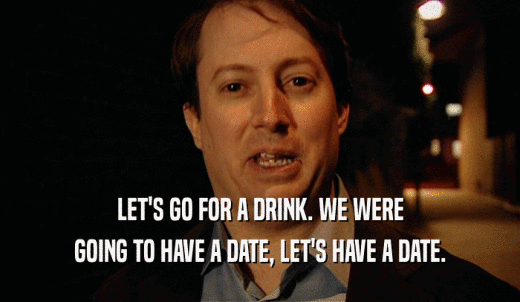 LET'S GO FOR A DRINK. WE WERE GOING TO HAVE A DATE, LET'S HAVE A DATE. 