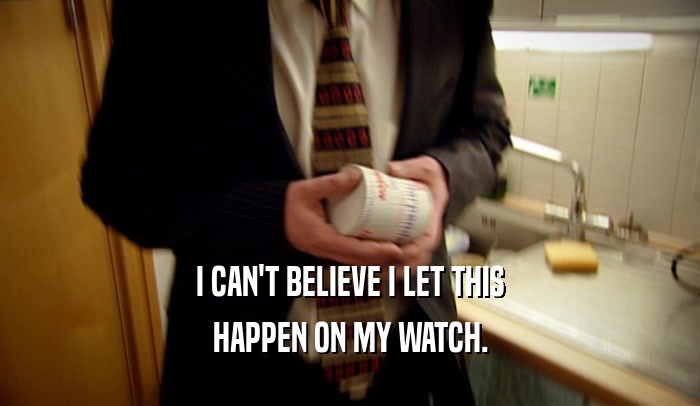 I CAN'T BELIEVE I LET THIS HAPPEN ON MY WATCH. 