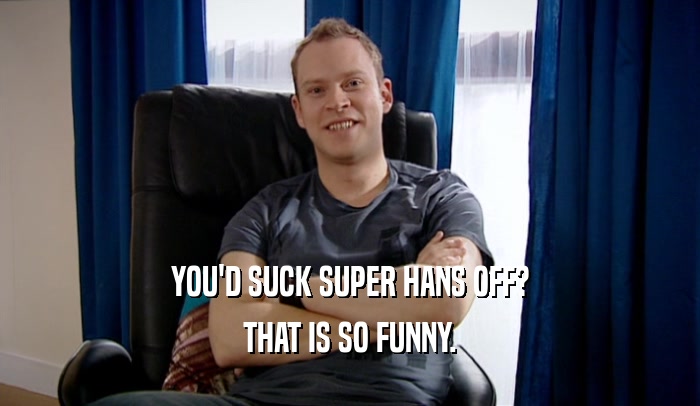 YOU'D SUCK SUPER HANS OFF? THAT IS SO FUNNY. 
