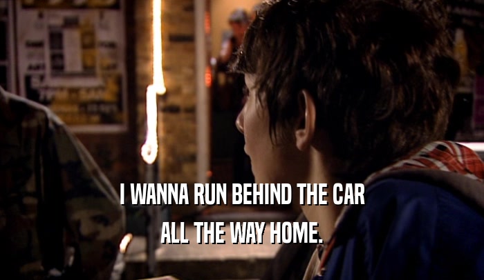 I WANNA RUN BEHIND THE CAR
 ALL THE WAY HOME.
 