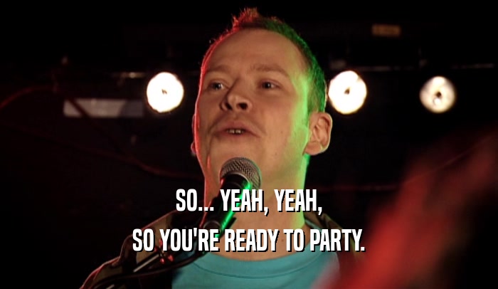 SO... YEAH, YEAH, SO YOU'RE READY TO PARTY. 