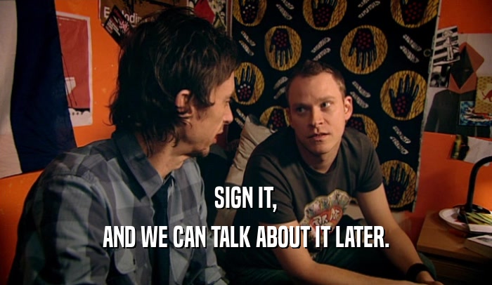 SIGN IT, AND WE CAN TALK ABOUT IT LATER. 