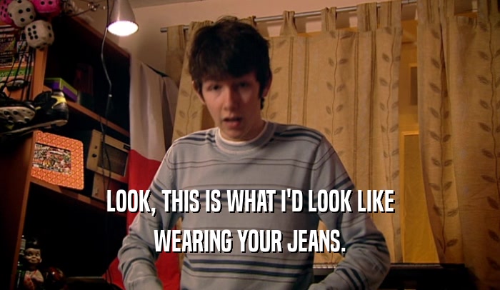 LOOK, THIS IS WHAT I'D LOOK LIKE WEARING YOUR JEANS. 