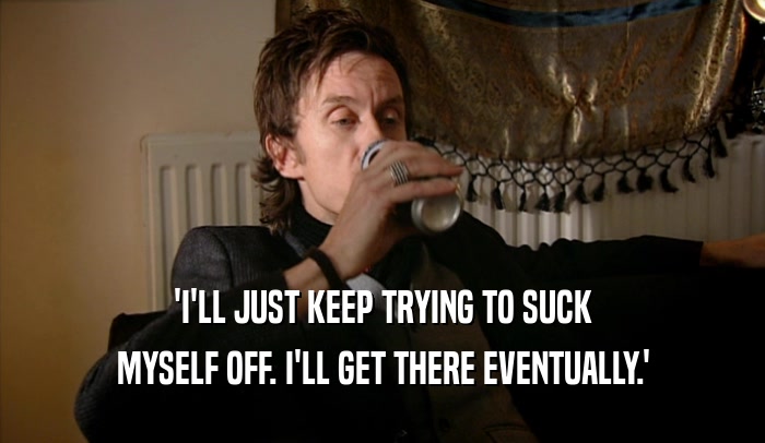 'I'LL JUST KEEP TRYING TO SUCK MYSELF OFF. I'LL GET THERE EVENTUALLY.' 