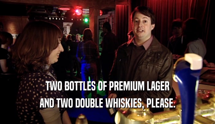 TWO BOTTLES OF PREMIUM LAGER AND TWO DOUBLE WHISKIES, PLEASE. 