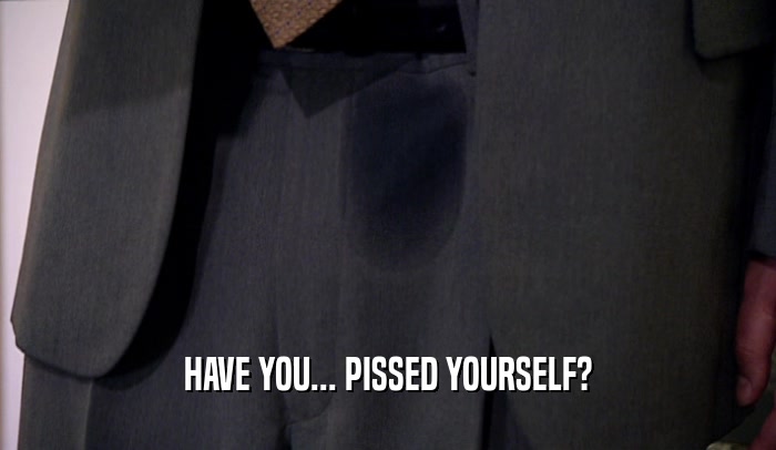 HAVE YOU... PISSED YOURSELF?  