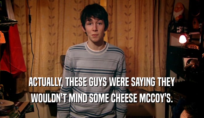 ACTUALLY, THESE GUYS WERE SAYING THEY
 WOULDN'T MIND SOME CHEESE MCCOY'S.
 