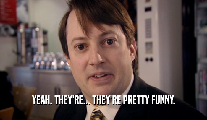 YEAH. THEY'RE... THEY'RE PRETTY FUNNY.  