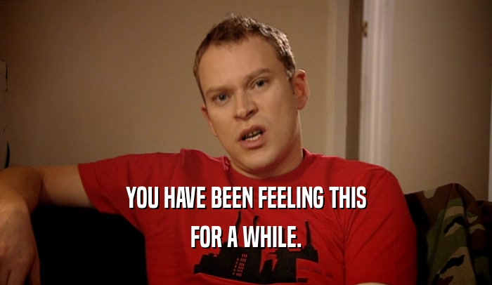 YOU HAVE BEEN FEELING THIS FOR A WHILE. 