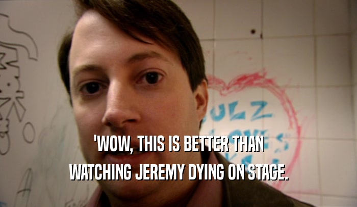 'WOW, THIS IS BETTER THAN WATCHING JEREMY DYING ON STAGE. 