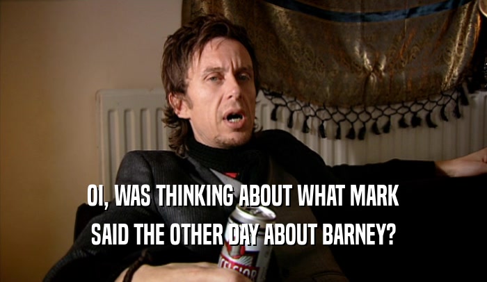 OI, WAS THINKING ABOUT WHAT MARK SAID THE OTHER DAY ABOUT BARNEY? 