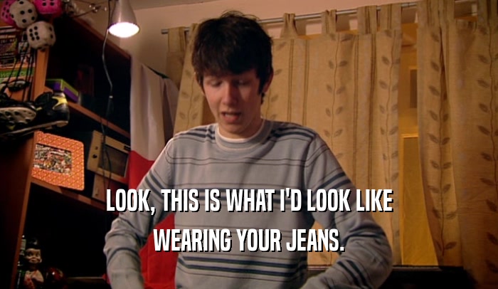 LOOK, THIS IS WHAT I'D LOOK LIKE WEARING YOUR JEANS. 