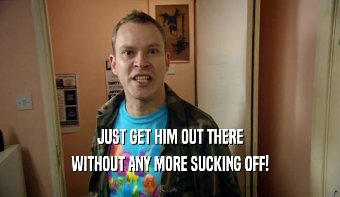 JUST GET HIM OUT THERE WITHOUT ANY MORE SUCKING OFF! 