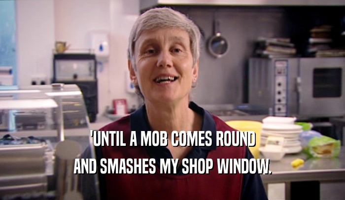 'UNTIL A MOB COMES ROUND
 AND SMASHES MY SHOP WINDOW.
 