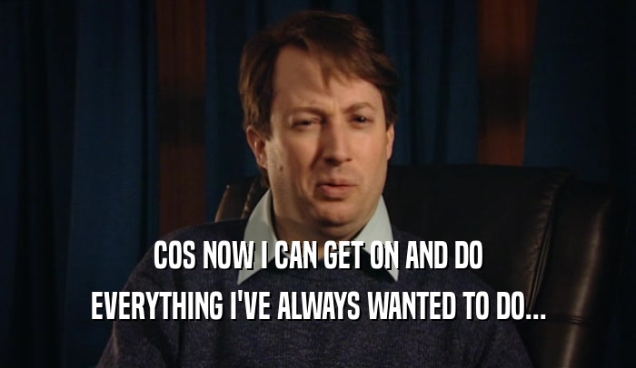 COS NOW I CAN GET ON AND DO EVERYTHING I'VE ALWAYS WANTED TO DO... 
